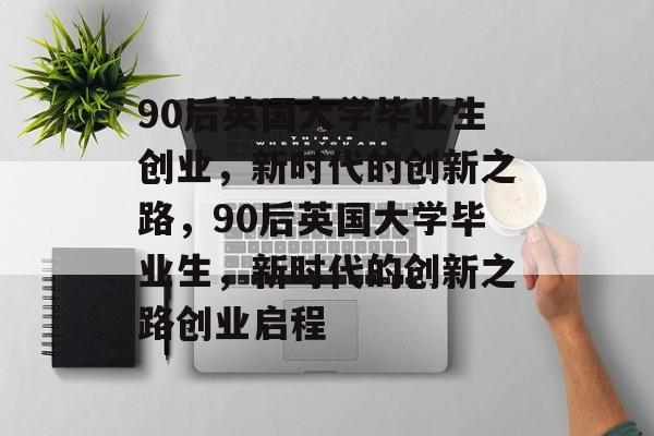 90后英国大学毕业生创业，新时代的创新之路，90后英国大学毕业生，新时代的创新之路创业启程
