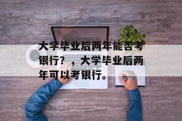 大学毕业后两年能否考银行？，大学毕业后两年可以考银行。