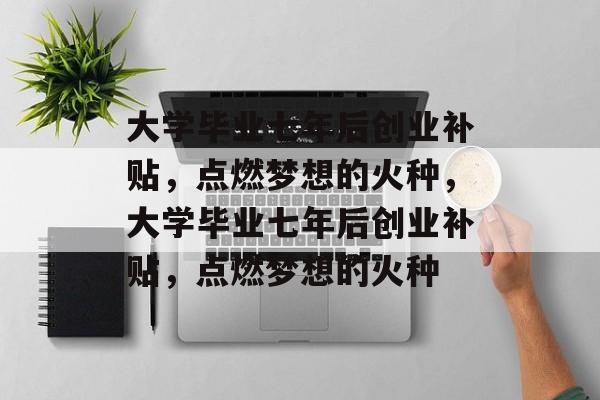 大学毕业七年后创业补贴，点燃梦想的火种，大学毕业七年后创业补贴，点燃梦想的火种