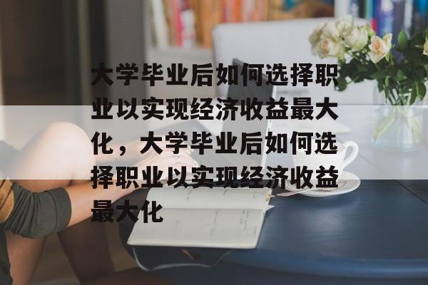 大学毕业后如何选择职业以实现经济收益最大化，大学毕业后如何选择职业以实现经济收益最大化