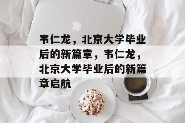 韦仁龙，北京大学毕业后的新篇章，韦仁龙，北京大学毕业后的新篇章启航