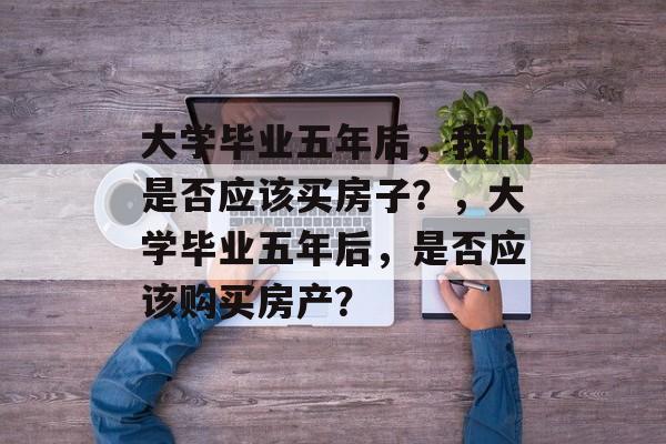 大学毕业五年后，我们是否应该买房子？，大学毕业五年后，是否应该购买房产？