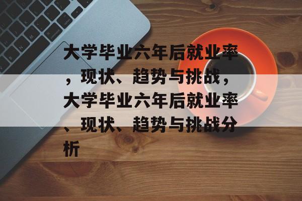 大学毕业六年后就业率，现状、趋势与挑战，大学毕业六年后就业率、现状、趋势与挑战分析