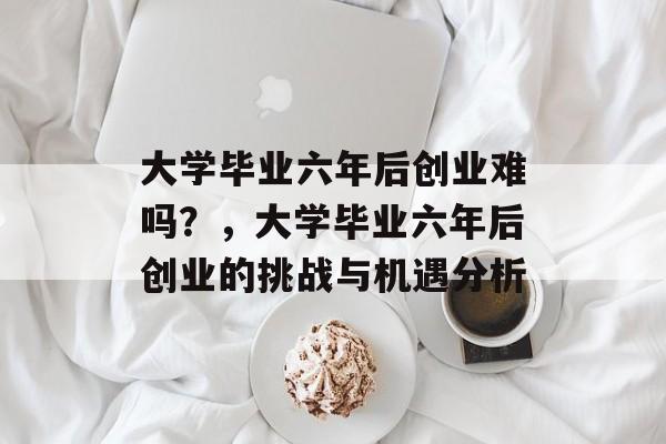 大学毕业六年后创业难吗？，大学毕业六年后创业的挑战与机遇分析