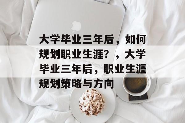 大学毕业三年后，如何规划职业生涯？，大学毕业三年后，职业生涯规划策略与方向