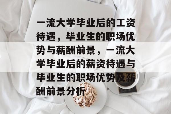 一流大学毕业后的工资待遇，毕业生的职场优势与薪酬前景，一流大学毕业后的薪资待遇与毕业生的职场优势及薪酬前景分析