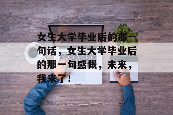 女生大学毕业后的那一句话，女生大学毕业后的那一句感慨，未来，我来了！