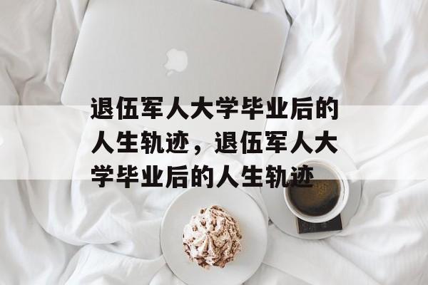 退伍军人大学毕业后的人生轨迹，退伍军人大学毕业后的人生轨迹