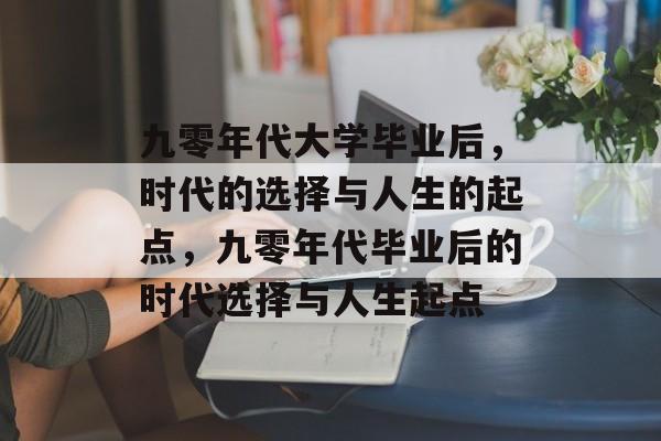 九零年代大学毕业后,时代的选择与人生的起点,九零年代毕业后的时代选择与人生起点 九零年代大学毕业后,时代的选择与人生的起点,九零年代毕业后的时代选择与人生起点