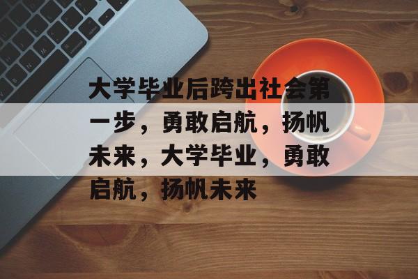 大学毕业后跨出社会第一步,勇敢启航,扬帆未来,大学毕业,勇敢启航,扬帆未来 大学毕业后跨出社会第一步,勇敢启航,扬帆未来,大学毕业,勇敢启航,扬帆未来