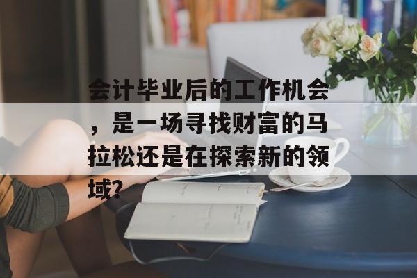 会计毕业后的工作机会,是一场寻找财富的马拉松还是在探索新的领域? 会计毕业后的工作机会,是一场寻找财富的马拉松还是在探索新的领域?