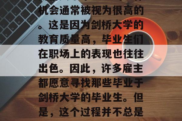 剑桥大学毕业生的工作机会通常被视为很高的。这是因为剑桥大学的教育质量高,毕业生们在职场上的表现也往往出色。因此,许多雇主都愿意寻找那些毕业于剑桥大学的毕业生。但是,这个过程并不总是顺利的。 剑桥大学毕业生的工作机会通常被视为很高的。这是因为剑桥大学的教育质量高,毕业生们在职场上的表现也往往出色。因此,许多雇主都愿意寻找那些毕业于剑桥大学的毕业生。但是,这个过程并不总是顺利的。