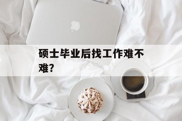 硕士毕业后找工作难不难? 硕士毕业后找工作难不难?