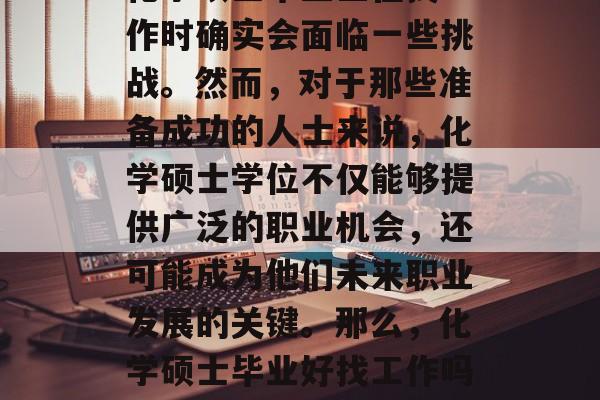 化学硕士毕业生在找工作时确实会面临一些挑战。然而,对于那些准备成功的人士来说,化学硕士学位不仅能够提供广泛的职业机会,还可能成为他们未来职业发展的关键。那么,化学硕士毕业好找工作吗? 化学硕士毕业生在找工作时确实会面临一些挑战。然而,对于那些准备成功的人士来说,化学硕士学位不仅能够提供广泛的职业机会,还可能成为他们未来职业发展的关键。那么,化学硕士毕业好找工作吗?