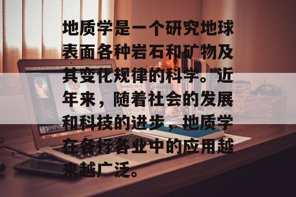 地质学是一个研究地球表面各种岩石和矿物及其变化规律的科学。近年来,随着社会的发展和科技的进步,地质学在各行各业中的应用越来越广泛。 地质学是一个研究地球表面各种岩石和矿物及其变化规律的科学。近年来,随着社会的发展和科技的进步,地质学在各行各业中的应用越来越广泛。