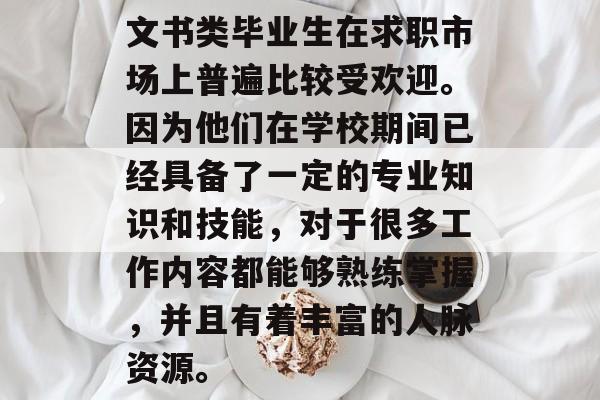 文书类毕业生在求职市场上普遍比较受欢迎。因为他们在学校期间已经具备了一定的专业知识和技能,对于很多工作内容都能够熟练掌握,并且有着丰富的人脉资源。 文书类毕业生在求职市场上普遍比较受欢迎。因为他们在学校期间已经具备了一定的专业知识和技能,对于很多工作内容都能够熟练掌握,并且有着丰富的人脉资源。