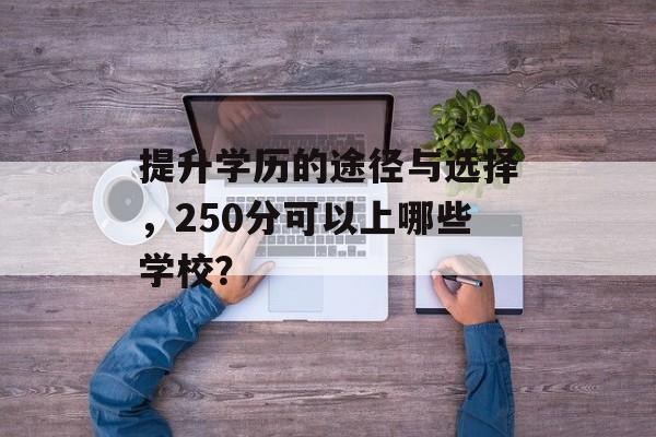 提升学历的途径与选择,250分可以上哪些学校? 提升学历的途径与选择,250分可以上哪些学校?