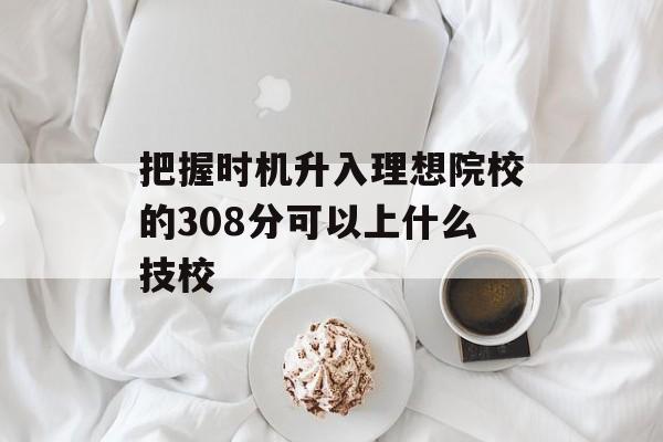 把握时机升入理想院校的308分可以上什么技校