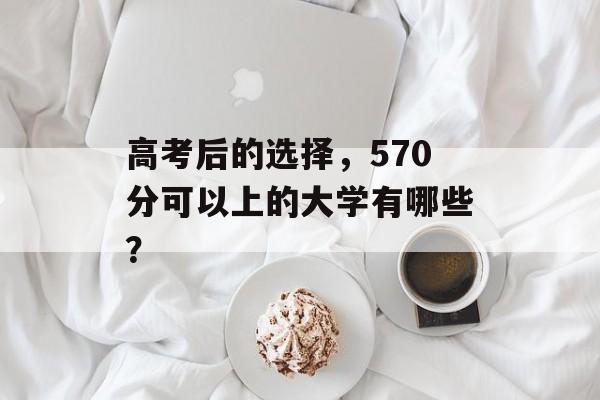 高考后的选择，570分可以上的大学有哪些？