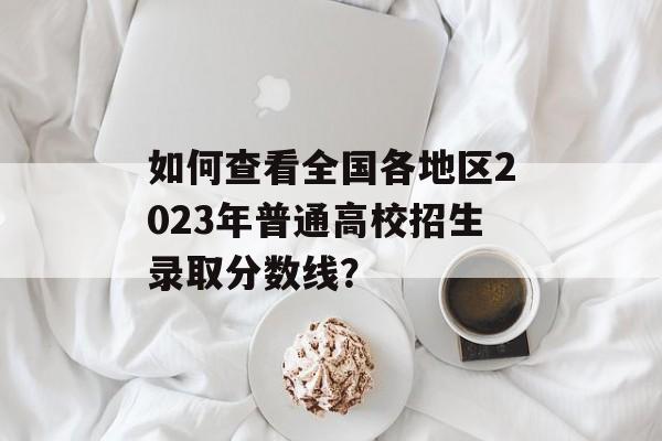 如何查看全国各地区2023年普通高校招生录取分数线？