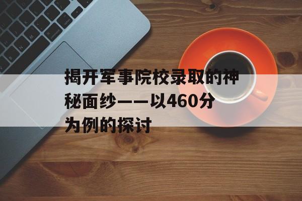 揭开军事院校录取的神秘面纱——以460分为例的探讨 揭开军事院校录取的神秘面纱——以460分为例的探讨
