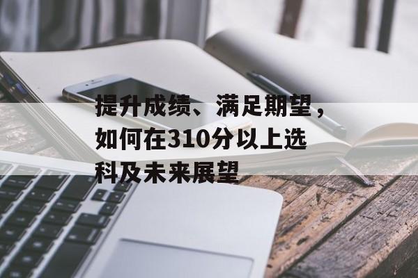 提升成绩、满足期望，如何在310分以上选科及未来展望