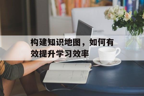 构建知识地图，如何有效提升学习效率