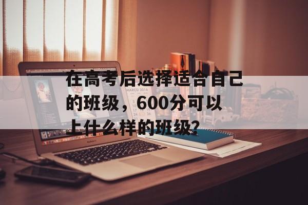 在高考后选择适合自己的班级，600分可以上什么样的班级？
