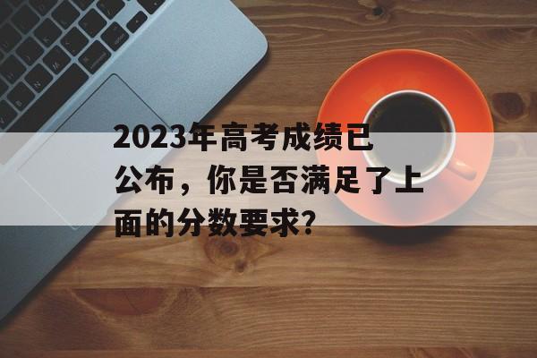 2023年高考成绩已公布,你是否满足了上面的分数要求? 2023年高考成绩已公布,你是否满足了上面的分数要求?