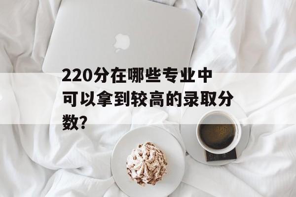 220分在哪些专业中可以拿到较高的录取分数？
