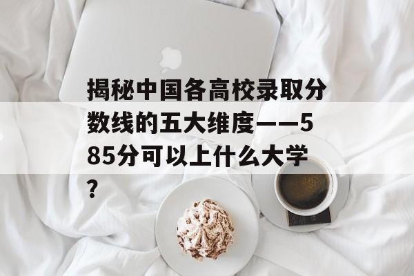 揭秘中国各高校录取分数线的五大维度——585分可以上什么大学？