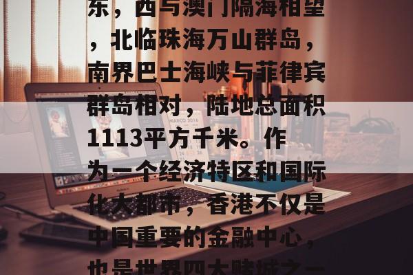 香港特别行政区，简称港，全称中华人民共和国香港特别行政区。它位于中国南部珠江口以东，西与澳门隔海相望，北临珠海万山群岛，南界巴士海峡与菲律宾群岛相对，陆地总面积1113平方千米。作为一个经济特区和国际化大都市，香港不仅是中国重要的金融中心，也是世界四大赌城之一，具有独特的历史文化及美食。香港的高等教育也十分发达，在全球享有很高的声誉。