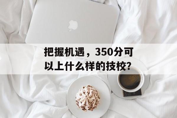 把握机遇，350分可以上什么样的技校？