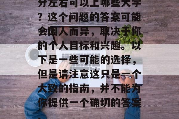 分左右可以上哪些大学？这个问题的答案可能会因人而异，取决于你的个人目标和兴趣。以下是一些可能的选择，但是请注意这只是一个大致的指南，并不能为你提供一个确切的答案。