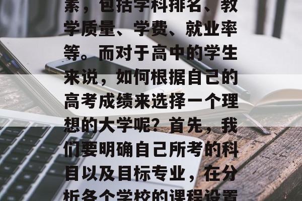 建议，高考成绩决定大学录取与否，这是许多学生和家长关注的话题。在众多的学校中，选择一所好的大学并不是一件容易的事，需要综合考虑学校的各方面因素，包括学科排名、教学质量、学费、就业率等。而对于高中的学生来说，如何根据自己的高考成绩来选择一个理想的大学呢？首先，我们要明确自己所考的科目以及目标专业，在分析各个学校的课程设置时找到一个适合自己的平衡点。其次，要了解每个学校的基本信息，比如办学规模、师资力量、学科特色、就业率等。此外，还要对学校的地理位置进行筛选。