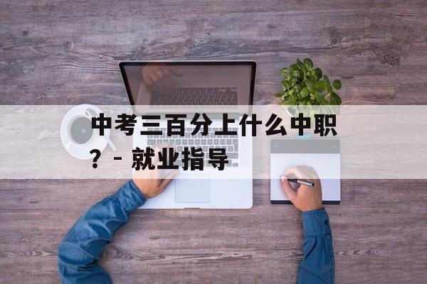 中考三百分上什么中职？- 就业指导