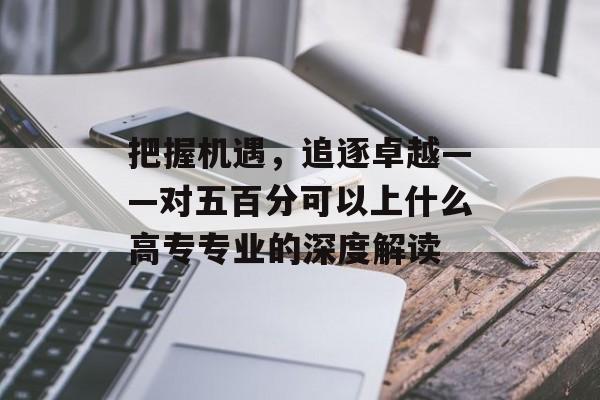 把握机遇，追逐卓越——对五百分可以上什么高专专业的深度解读