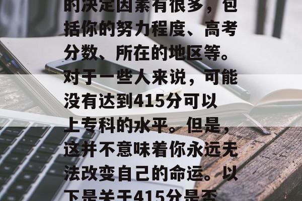415分的成绩在高中是否可以升入大学专科的决定因素有很多，包括你的努力程度、高考分数、所在的地区等。对于一些人来说，可能没有达到415分可以上专科的水平。但是，这并不意味着你永远无法改变自己的命运。以下是关于415分是否可以进入专科的一些考虑因素