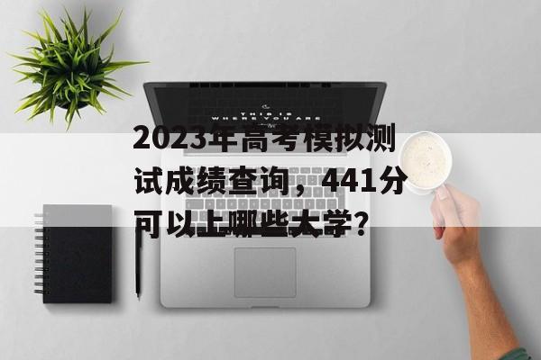 2023年高考模拟测试成绩查询，441分可以上哪些大学？