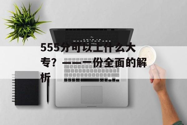 555分可以上什么大专？——一份全面的解析