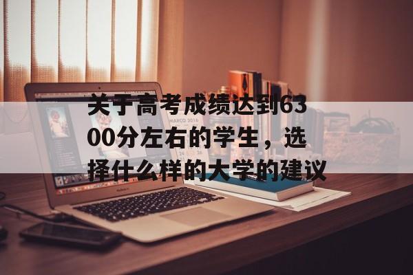 关于高考成绩达到6300分左右的学生,选择什么样的大学的建议 关于高考成绩达到6300分左右的学生,选择什么样的大学的建议