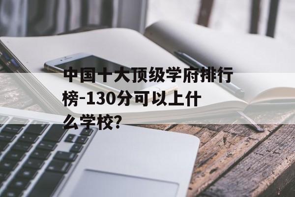 中国十大顶级学府排行榜-130分可以上什么学校？