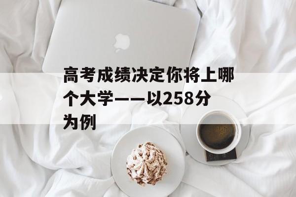 高考成绩决定你将上哪个大学——以258分为例 高考成绩决定你将上哪个大学——以258分为例
