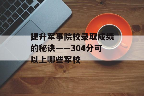 提升军事院校录取成绩的秘诀——304分可以上哪些军校