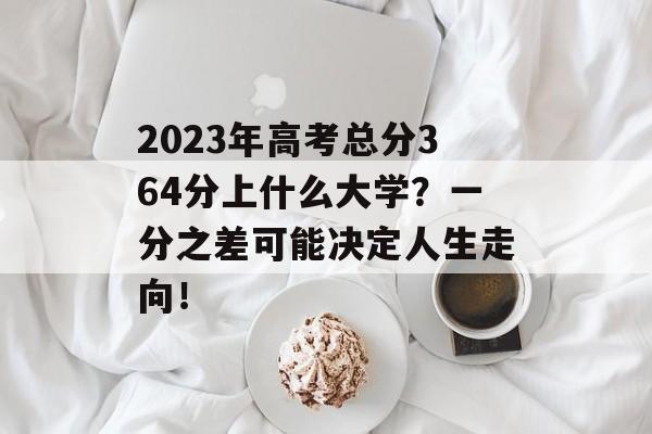 2023年高考总分364分上什么大学？一分之差可能决定人生走向！