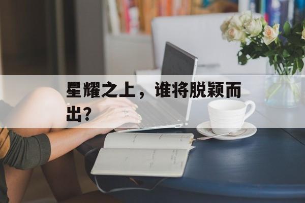 星耀之上,谁将脱颖而出? 星耀之上,谁将脱颖而出?