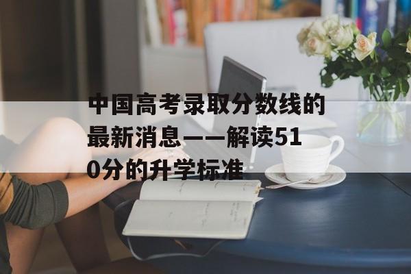 中国高考录取分数线的最新消息——解读510分的升学标准 中国高考录取分数线的最新消息——解读510分的升学标准