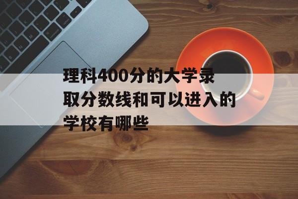 理科400分的大学录取分数线和可以进入的学校有哪些 理科400分的大学录取分数线和可以进入的学校有哪些