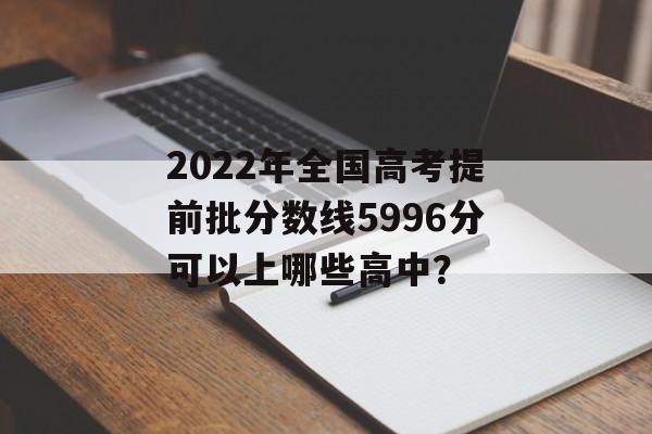 2022年全国高考提前批分数线5996分可以上哪些高中? 2022年全国高考提前批分数线5996分可以上哪些高中?