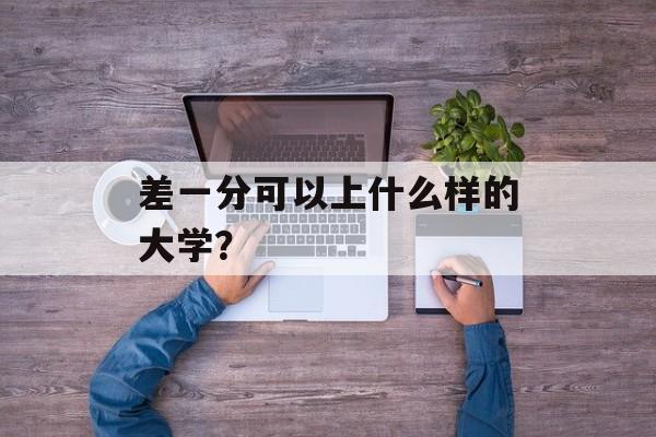 差一分可以上什么样的大学? 差一分可以上什么样的大学?